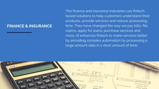 The finance and insurance industries use fintech-
based solutions to help customers understand their
products, provide services and reduce processing
time. They have changed the way we pay bills, file
claims, apply for loans, purchase services and
more. AI enhances fintech to make services better
by providing complex automation by processing a
large amount data in a short amount of time.
FINANCE & INSURANCE
 