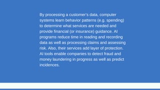By processing a customer’s data, computer
systems learn behavior patterns (e.g. spending)
to determine what services are needed and
provide financial (or insurance) guidance. AI
programs reduce time in reading and recording
data as well as processing claims and assessing
risk. Also, their services add layer of protection.
AI tools enable companies to detect fraud and
money laundering in progress as well as predict
incidences.
 