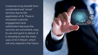Customers truly benefit from
accelerated and “smart”
services due to the
application of AI. There is
increased customer
engagement (and
satisfaction) because the
services are convenient, easy
to use and quick to deliver. It
is amazing to see the many
uses of AI in fintech, which
will only expand in the future.
 