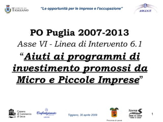“ Le opportunità per le imprese e l'occupazione” PO Puglia 2007-2013 Asse VI - Linea di Intervento 6.1 “ Aiuti ai programmi di investimento promossi da Micro e Piccole Imprese ” Tiggiano, 30 aprile 2009 