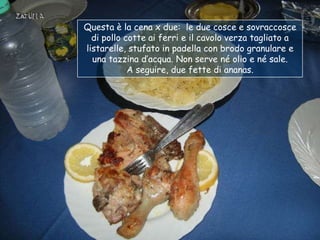 Questa è la cena x due: le due cosce e sovraccosce
  di pollo cotte ai ferri e il cavolo verza tagliato a
listarelle, stufato in padella con brodo granulare e
  una tazzina d‟acqua. Non serve né olio e né sale.
            A seguire, due fette di ananas.
 
