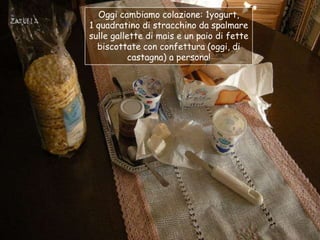Oggi cambiamo colazione: 1yogurt,
1 quadratino di stracchino da spalmare
sulle gallette di mais e un paio di fette
  biscottate con confettura (oggi, di
           castagna) a persona!
 