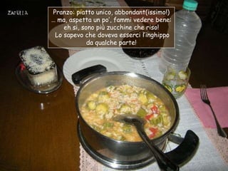 Pranzo: piatto unico, abbondant(issimo!)
… ma, aspetta un po‟, fammi vedere bene:
    eh si, sono più zucchine che riso!
 Lo sapevo che doveva esserci l‟inghippo
             da qualche parte!
 