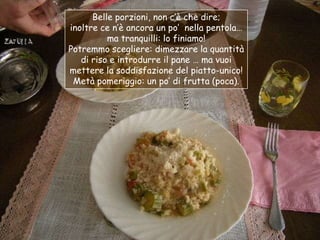 Belle porzioni, non c‟è che dire;
inoltre ce n‟è ancora un po‟ nella pentola…
          ma tranquilli: lo finiamo!
Potremmo scegliere: dimezzare la quantità
   di riso e introdurre il pane … ma vuoi
mettere la soddisfazione del piatto-unico!
 Metà pomeriggio: un po‟ di frutta (poca).
 