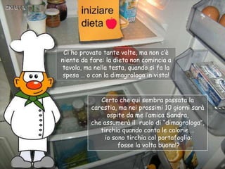 Primo giorno
                Ci ho provato tante volte, ma non c‟è
               niente da fare: la dieta non comincia a
                tavola, ma nella testa, quando si fa la
                spesa … o con la dimagrologa in vista!


                            Certo che qui sembra passata la
                         carestia, ma nei prossimi 10 giorni sarà
                               ospite da me l‟amica Sandra,
                         che assumerà il ruolo di “dimagrologa”,
                            tirchia quando conta le calorie …
                              io sono tirchia col portafoglio:
                                   fosse la volta buona!?
 