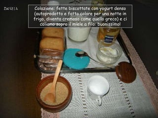 Colazione: fette biscottate con yogurt denso
(autoprodotto e fatto colare per una notte in
frigo, diventa cremoso come quello greco) e ci
   coliamo sopra il miele a filo: buonissimo!
 