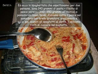 Ed ecco la spaghettata che aspettavamo: per due
  persone, sono 140 grammi di pasta + filetto di
   pesce persico (300 -350 grammi all‟incirca) e
pomodorini rossi, tondi. Abbiamo cotto il pesce nel
   pomodoro con brodo granulare, prezzemolo e
aglio; poi, scolati gli spaghetti al dente, li abbiamo
            finiti di cuocere nel sughetto.
 