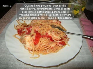 Questa è una porzione: buonissima!
 Non c‟è altro, naturalmente. Come al solito,
   scegliamo il piatto unico, perché così lo
 vediamo pieno: a tavola “gli occhi diventano
più grandi della bocca”, come si dice a Roma!
 