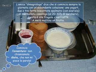 L‟amica “dimagrologa” dice che si comincia sempre la
    giornata con un‟abbondante colazione: uno yogurt,
    due o tre fette biscottate spalmate (con avarizia)
     di marmellata casalinga (al 20-30% di zucchero),
             questa è alle fragole + vari caffè.
                A metà mattina un frutto.




    Comincia
l’avventura: non
   chiamiamola
dieta, che non mi
 piace la parola!
 