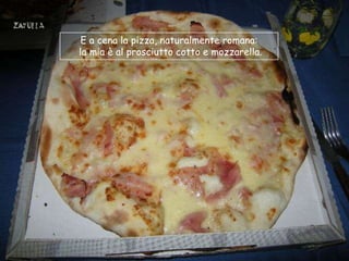 E a cena la pizza, naturalmente romana:
la mia è al prosciutto cotto e mozzarella.
 
