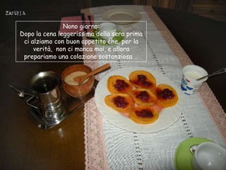 Nono giorno:
Dopo la cena leggerissima della sera prima
 ci alziamo con buon appetito che, per la
     verità, non ci manca mai, e allora
 prepariamo una colazione sostanziosa …
 