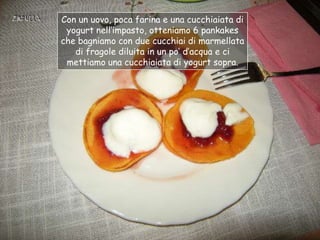 Con un uovo, poca farina e una cucchiaiata di
 yogurt nell‟impasto, otteniamo 6 pankakes
che bagniamo con due cucchiai di marmellata
   di fragole diluita in un po‟ d‟acqua e ci
 mettiamo una cucchiaiata di yogurt sopra.
 
