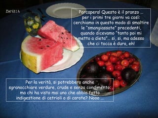 Porcapera! Questo è il pranzo …
                                  per i primi tre giorni va così:
                              cerchiamo in questo modo di smaltire
                                 le “smangiassate” precedenti,
                                 quando dicevamo “tanto poi mi
                                metto a dieta”… si, si, ma adesso
                                     che ci tocca è dura, eh!




        Per la verità, si potrebbero anche
sgranocchiare verdure, crude e senza condimento:
     ma chi ha visto mai uno che abbia fatto
   indigestione di cetrioli o di carote? Nooo …
 