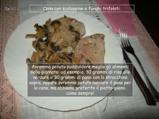 Cena con scaloppine e funghi trifolati.




 Avremmo potuto suddividere meglio gli alimenti
della giornata: ad esempio, 30 grammi di riso alle
  verdure e 30 grammi di pane con lo stracchino
sopra, oppure avremmo potuto lasciare il pane per
   la cena, ma abbiamo preferito il piatto-pieno,
                   come sempre!
 