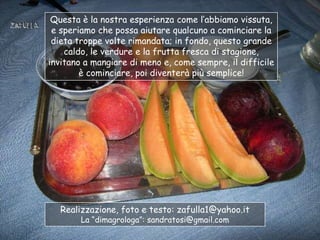 Questa è la nostra esperienza come l‟abbiamo vissuta,
 e speriamo che possa aiutare qualcuno a cominciare la
 dieta troppe volte rimandata; in fondo, questo grande
    caldo, le verdure e la frutta fresca di stagione,
invitano a mangiare di meno e, come sempre, il difficile
        è cominciare, poi diventerà più semplice!




  Realizzazione, foto e testo: zafulla1@yahoo.it
        La “dimagrologa”: sandratosi@gmail.com
 