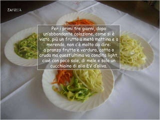 Per i primi tre giorni, dopo
  un‟abbondante colazione, come si è
visto, più un frutto a metà mattina e a
    merenda, non c‟è molto da dire:
  a pranzo frutta e verdura, cotta o
cruda ma quest‟ultima va condita light,
 cioè con poco sale, di mele e solo un
      cucchiaino di olio EV d‟oliva.
 