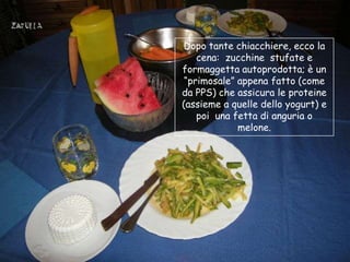 Dopo tante chiacchiere, ecco la
    cena: zucchine stufate e
formaggetta autoprodotta; è un
 “primosale” appena fatto (come
da PPS) che assicura le proteine
(assieme a quelle dello yogurt) e
    poi una fetta di anguria o
             melone.
 