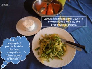 Questa è la mia razione: zucchine,
                      formaggetta e melone, che
                        preferisco all‟anguria.




     Beh, in
  compagnia è
più facile visto
    che l‟una
  compatisce
l‟altra “povera
  affamata”!!
 
