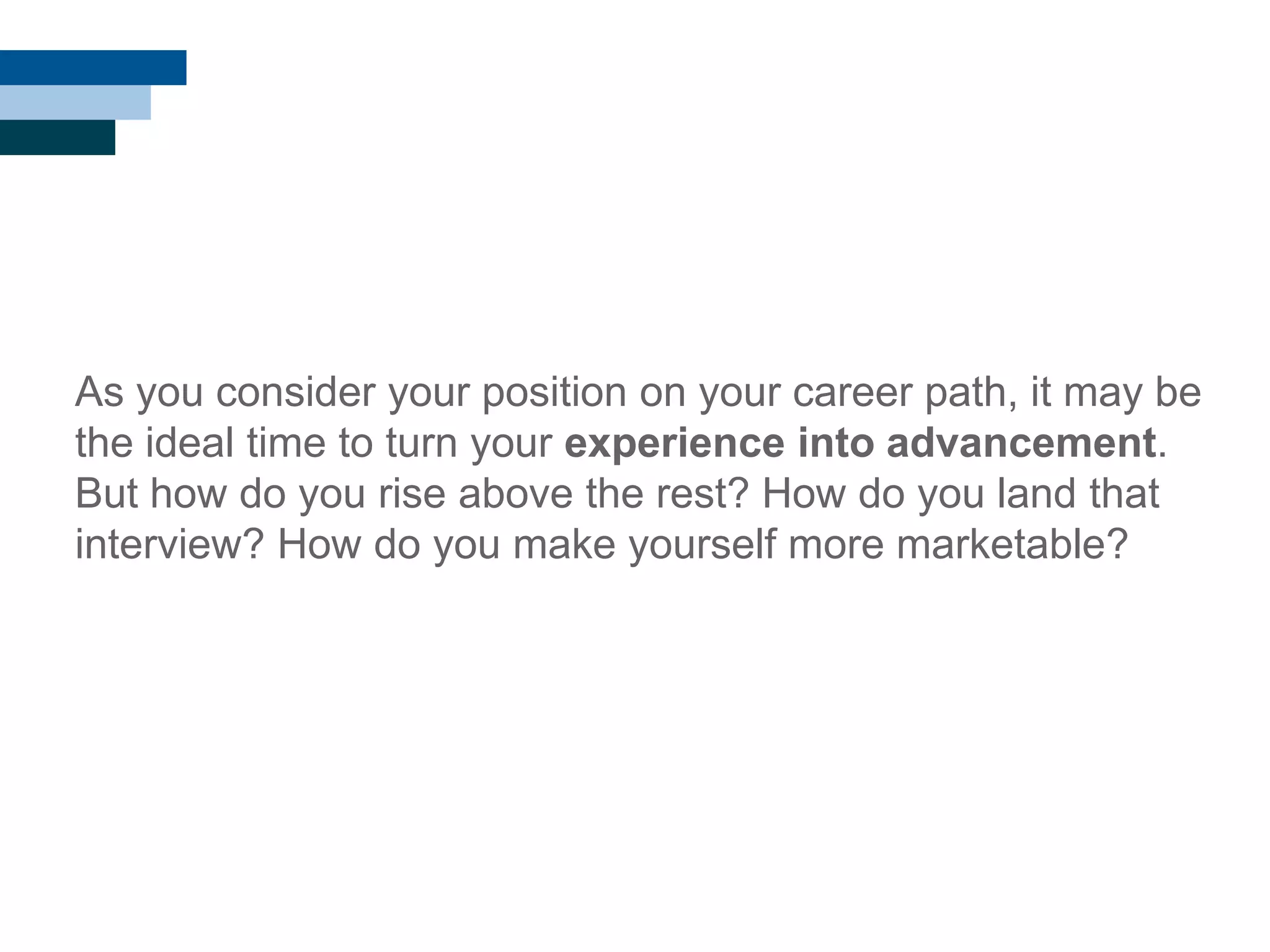 As you consider your position on your career path, it may be
the ideal time to turn your experience into advancement.
But how do you rise above the rest? How do you land that
interview? How do you make yourself more marketable?
 