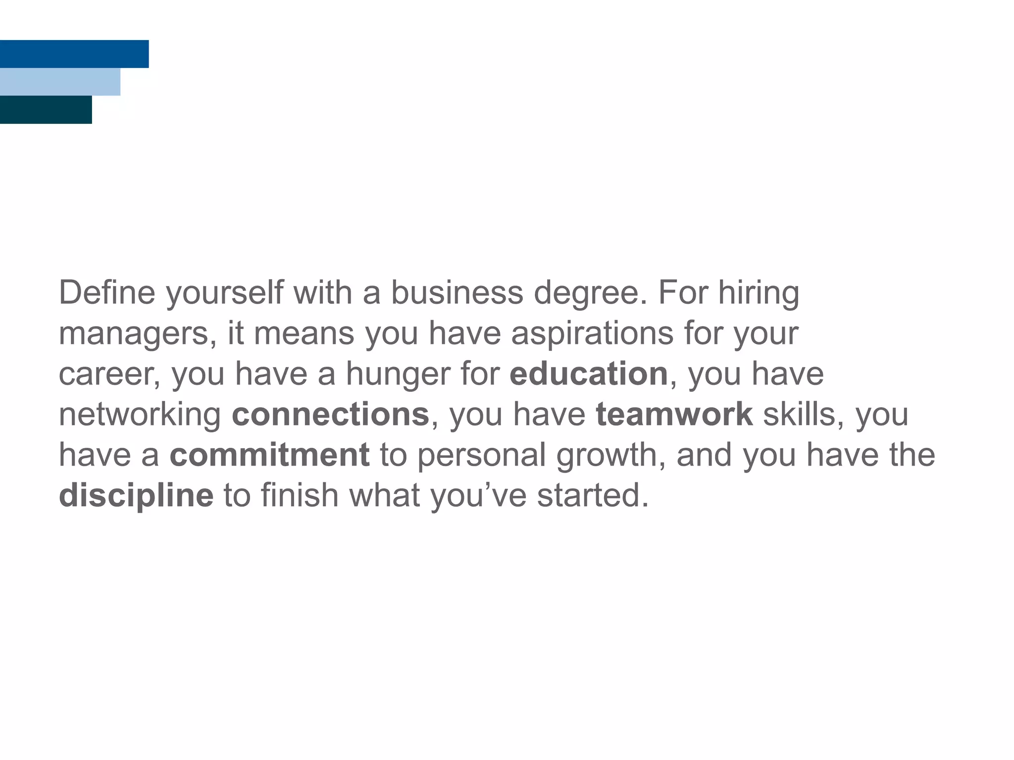 Define yourself with a business degree. For hiring
managers, it means you have aspirations for your
career, you have a hunger for education, you have
networking connections, you have teamwork skills, you
have a commitment to personal growth, and you have the
discipline to finish what you‘ve started.
 