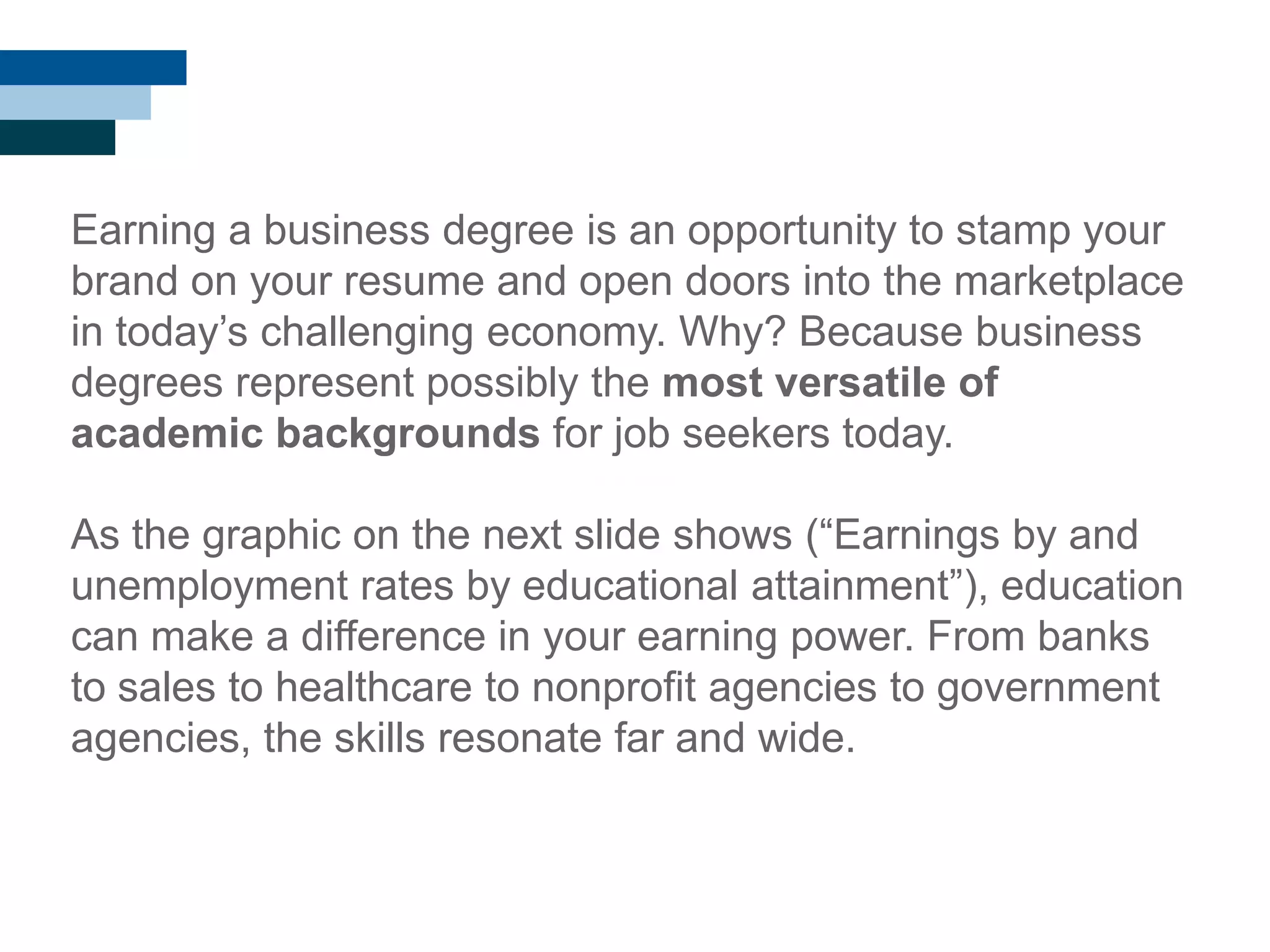 Earning a business degree is an opportunity to stamp your
brand on your resume and open doors into the marketplace
in today‘s challenging economy. Why? Because business
degrees represent possibly the most versatile of
academic backgrounds for job seekers today.
As the graphic on the next slide shows (―Earnings by and
unemployment rates by educational attainment‖), education
can make a difference in your earning power. From banks
to sales to healthcare to nonprofit agencies to government
agencies, the skills resonate far and wide.
 