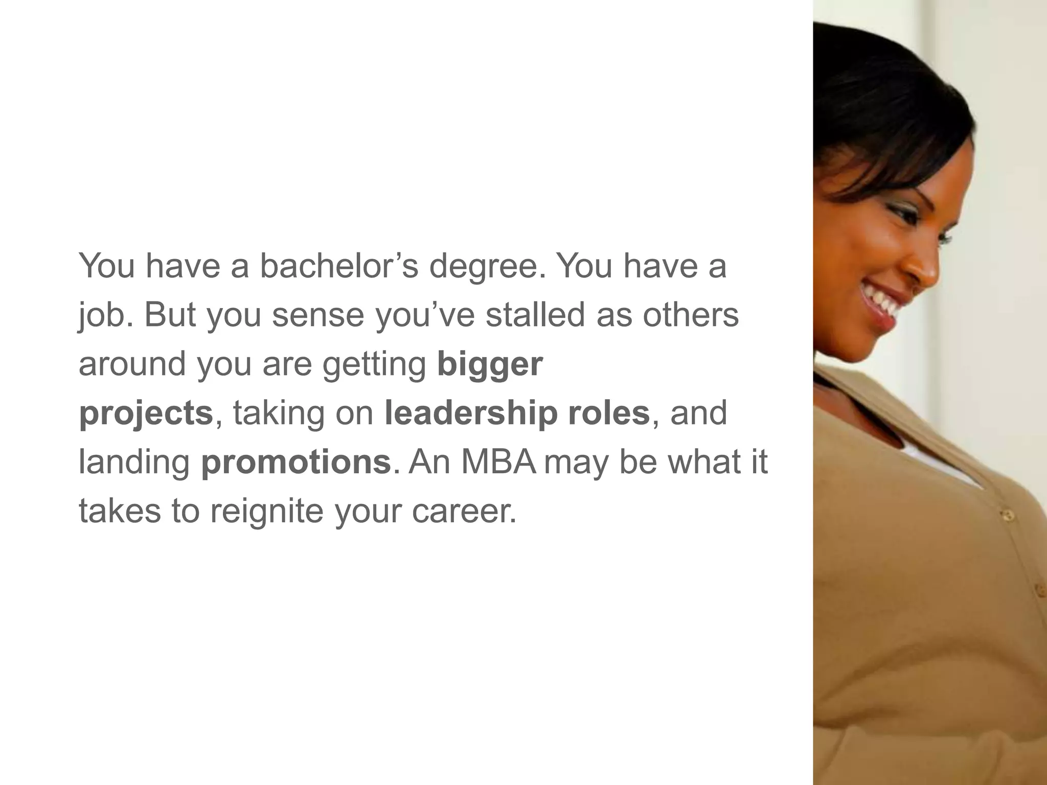 You have a bachelor‘s degree. You have a
job. But you sense you‘ve stalled as others
around you are getting bigger
projects, taking on leadership roles, and
landing promotions. An MBA may be what it
takes to reignite your career.
 