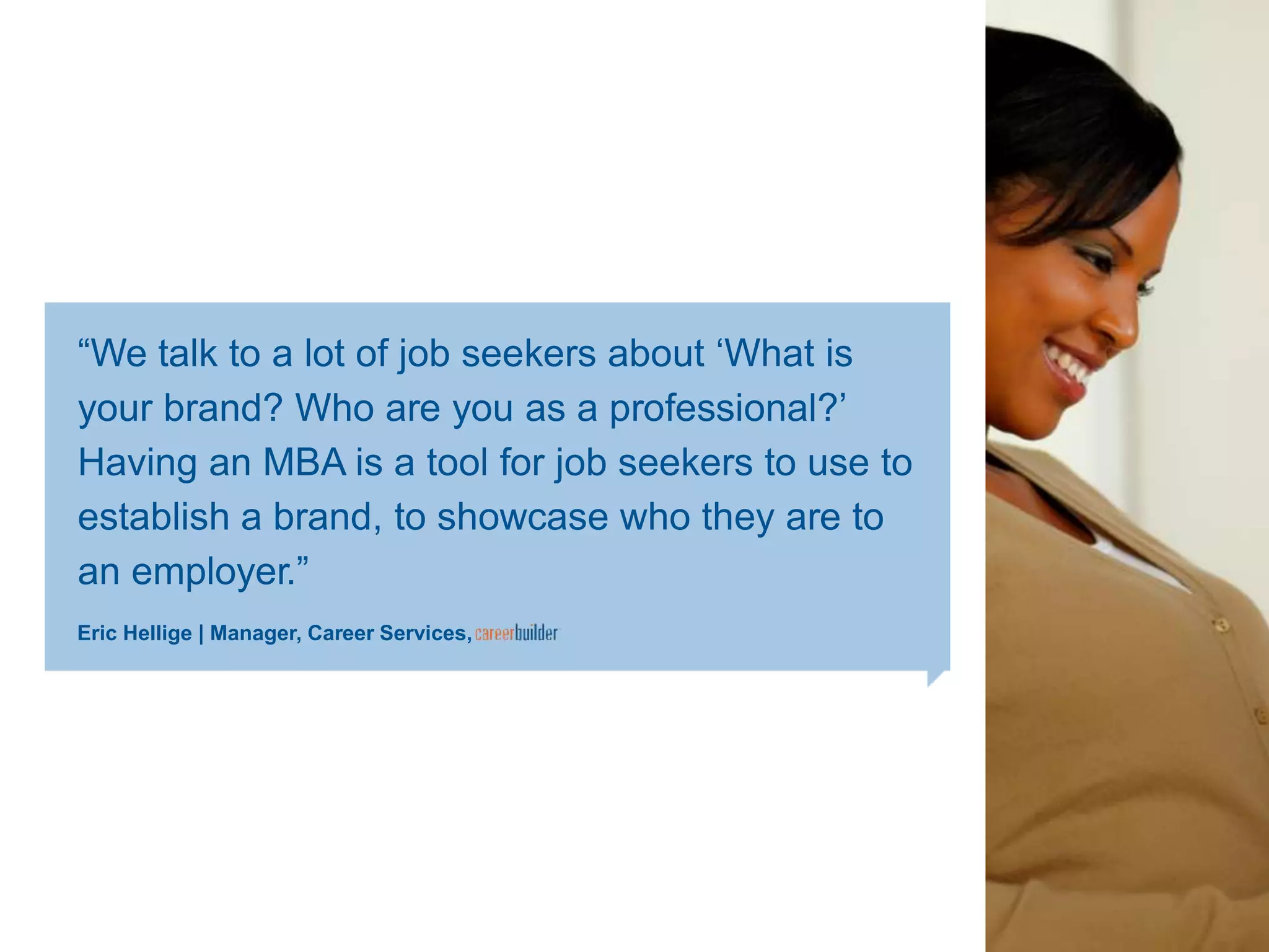 ―We talk to a lot of job seekers about ‗What is
your brand? Who are you as a professional?‘
Having an MBA is a tool for job seekers to use to
establish a brand, to showcase who they are to
an employer.‖
Eric Hellige | Manager, Career Services,
 