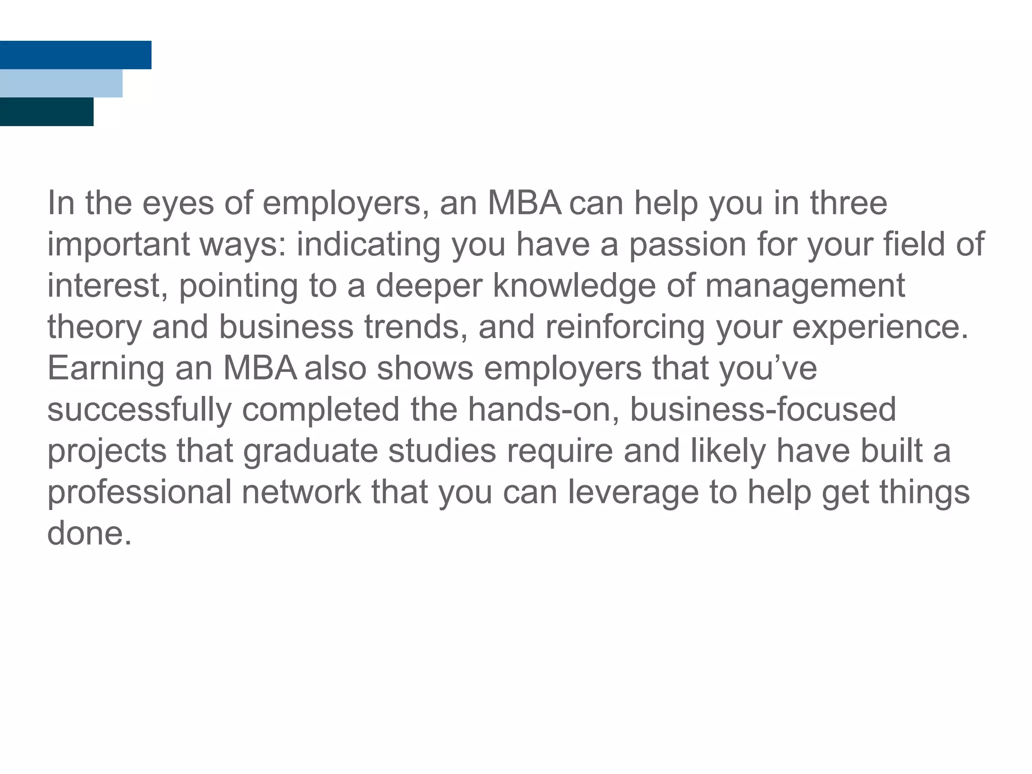 In the eyes of employers, an MBA can help you in three
important ways: indicating you have a passion for your field of
interest, pointing to a deeper knowledge of management
theory and business trends, and reinforcing your experience.
Earning an MBA also shows employers that you‘ve
successfully completed the hands-on, business-focused
projects that graduate studies require and likely have built a
professional network that you can leverage to help get things
done.
 