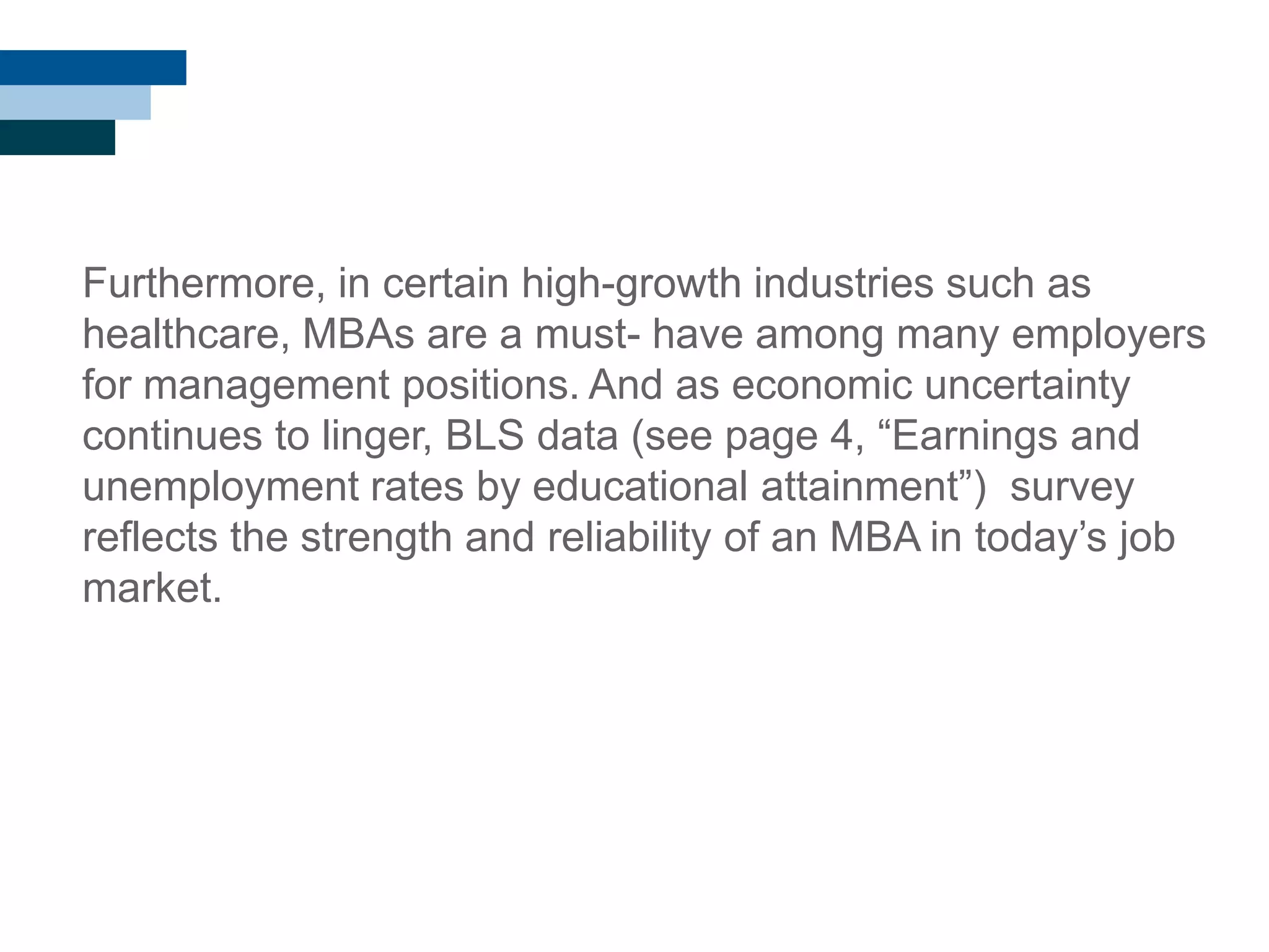 Furthermore, in certain high-growth industries such as
healthcare, MBAs are a must- have among many employers
for management positions. And as economic uncertainty
continues to linger, BLS data (see page 4, ―Earnings and
unemployment rates by educational attainment‖) survey
reflects the strength and reliability of an MBA in today‘s job
market.
 