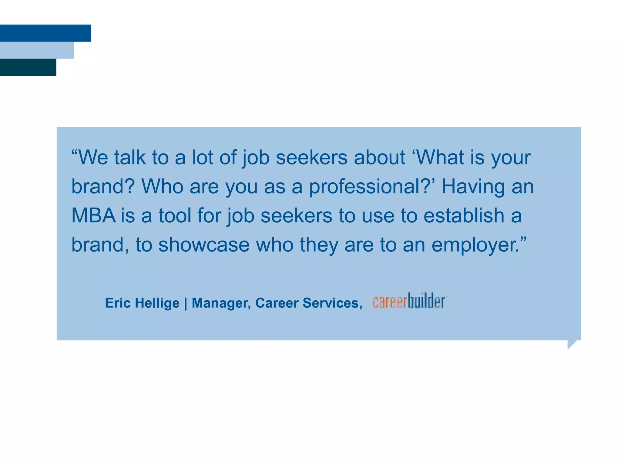 Eric Hellige | Manager, Career Services,
―We talk to a lot of job seekers about ‗What is your
brand? Who are you as a professional?‘ Having an
MBA is a tool for job seekers to use to establish a
brand, to showcase who they are to an employer.‖
 
