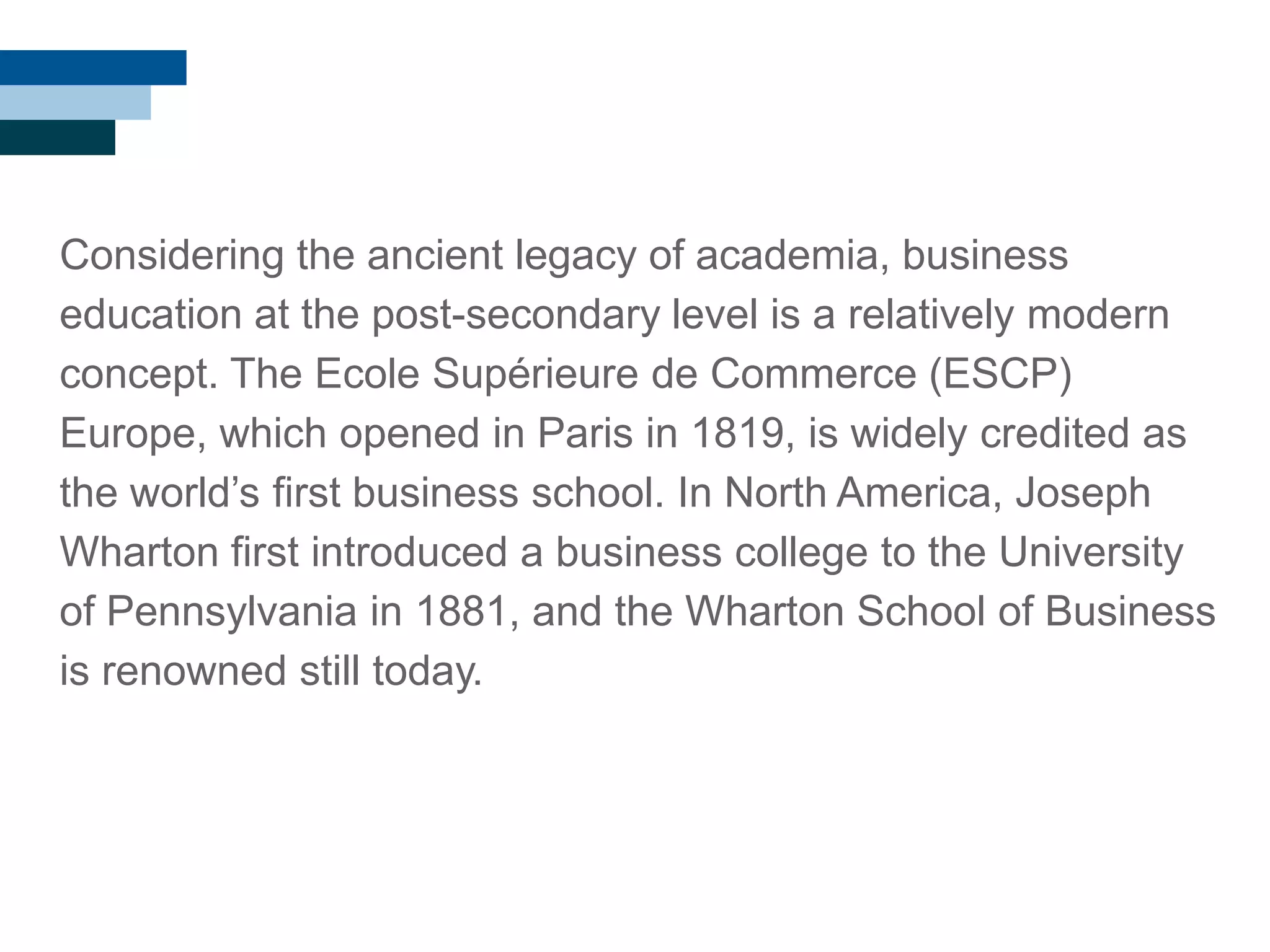 Considering the ancient legacy of academia, business
education at the post-secondary level is a relatively modern
concept. The Ecole Supérieure de Commerce (ESCP)
Europe, which opened in Paris in 1819, is widely credited as
the world‘s first business school. In North America, Joseph
Wharton first introduced a business college to the University
of Pennsylvania in 1881, and the Wharton School of Business
is renowned still today.
 