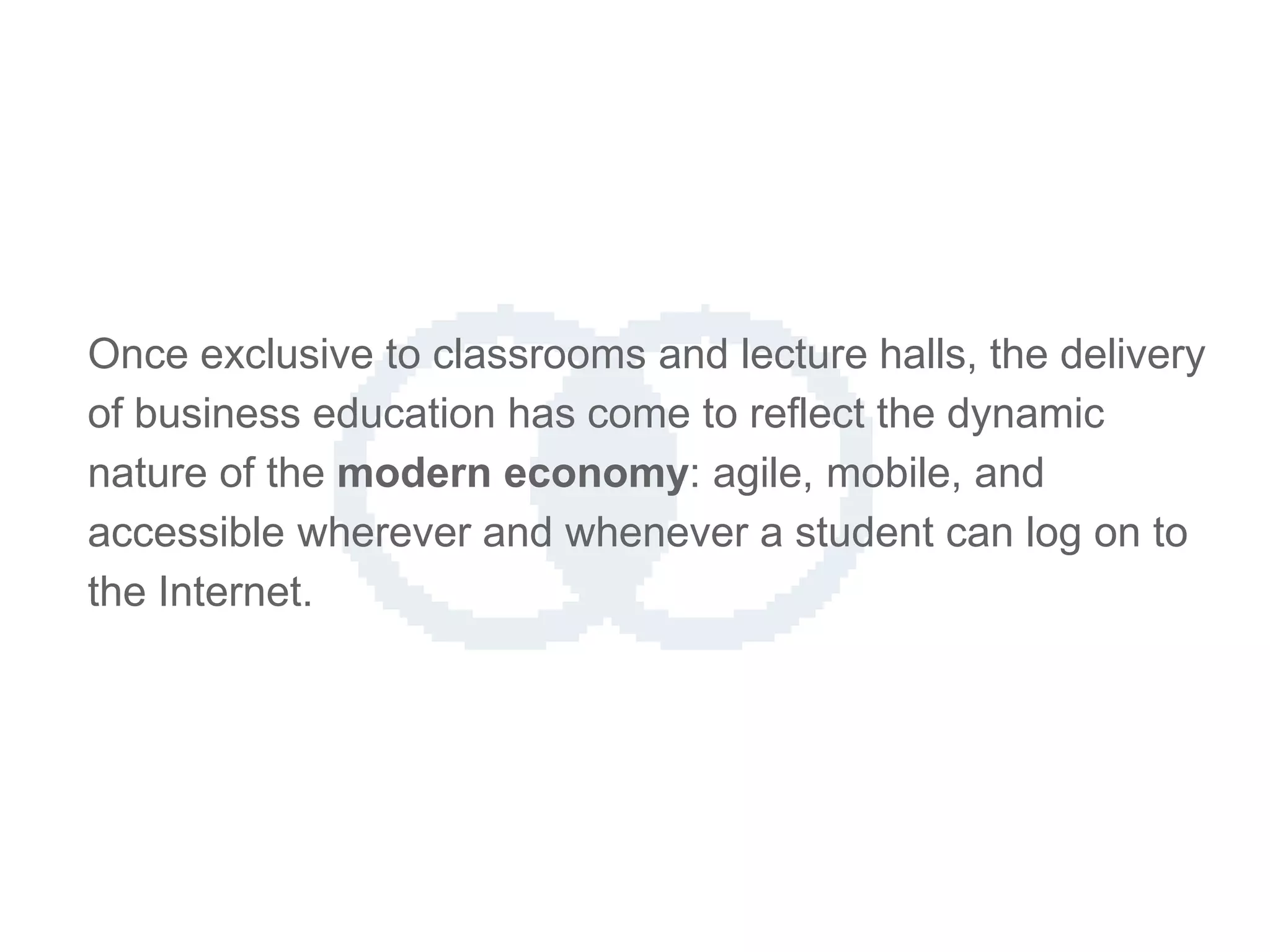 Once exclusive to classrooms and lecture halls, the delivery
of business education has come to reflect the dynamic
nature of the modern economy: agile, mobile, and
accessible wherever and whenever a student can log on to
the Internet.
 