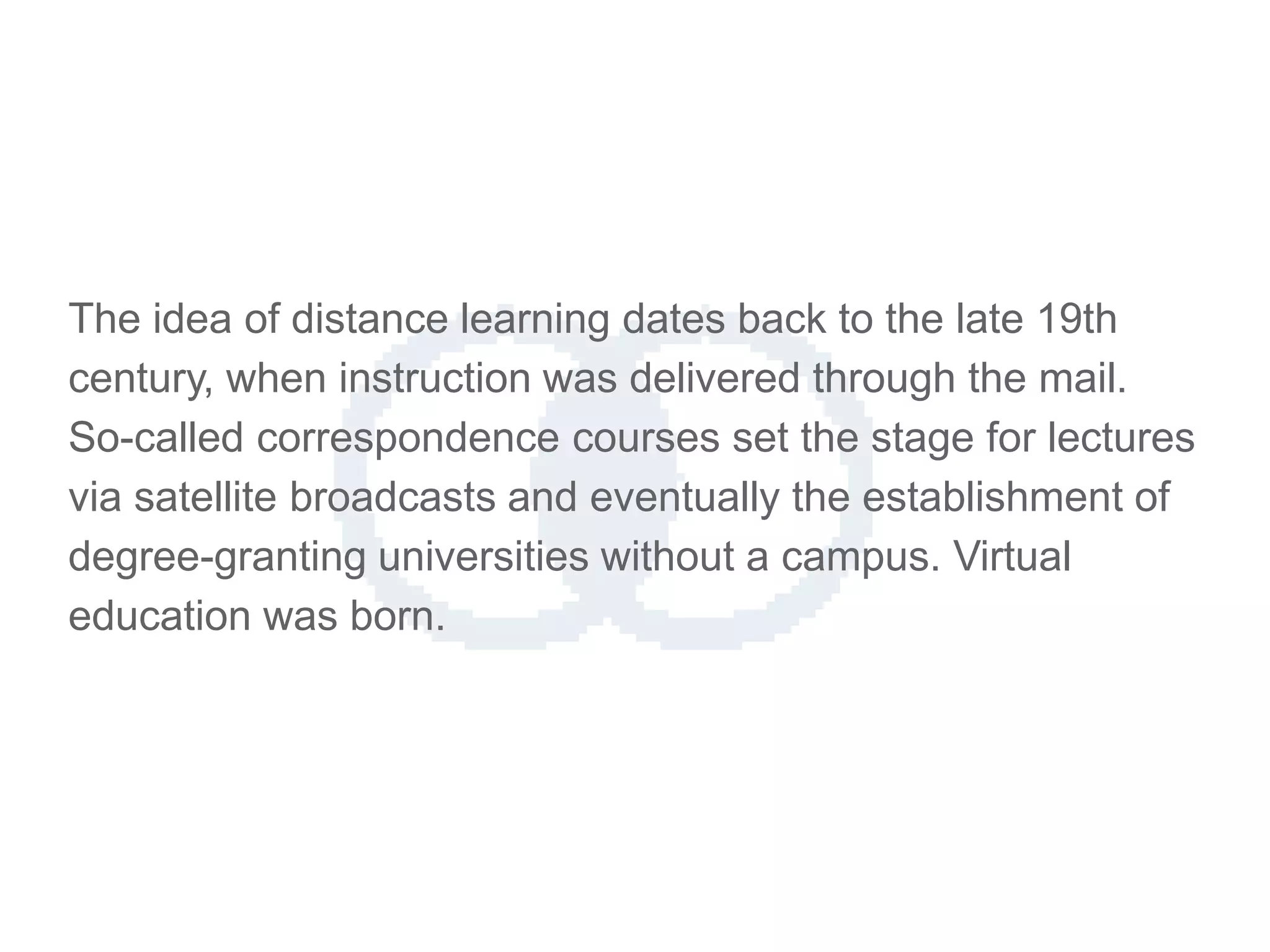The idea of distance learning dates back to the late 19th
century, when instruction was delivered through the mail.
So-called correspondence courses set the stage for lectures
via satellite broadcasts and eventually the establishment of
degree-granting universities without a campus. Virtual
education was born.
 