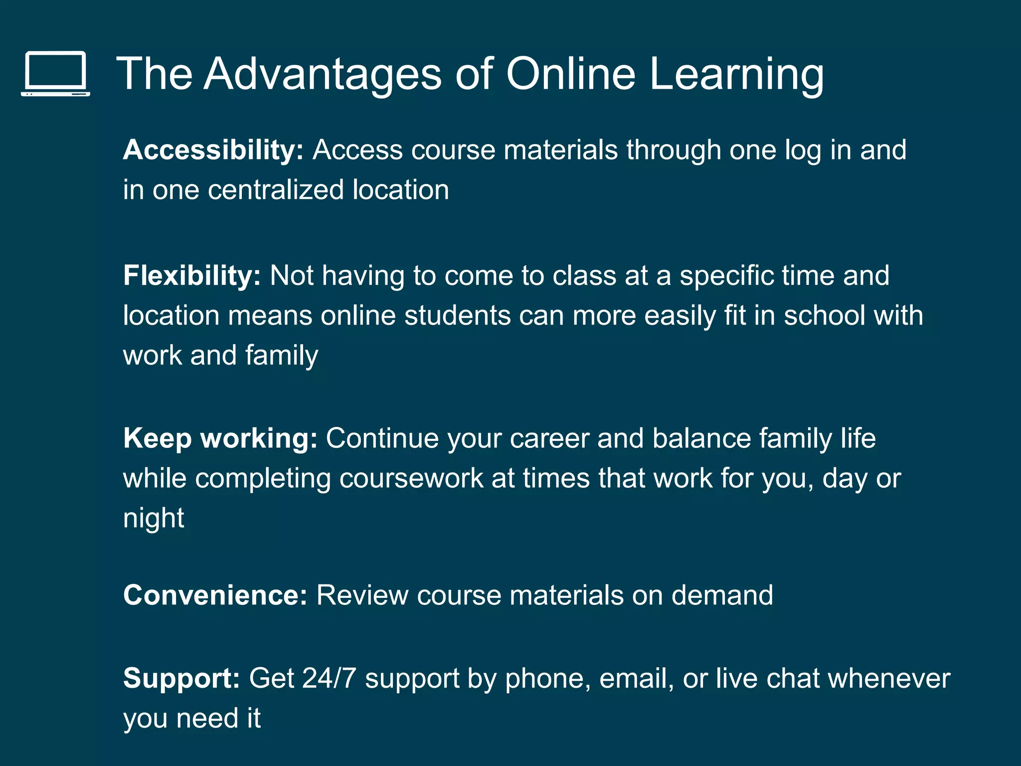 The Advantages of Online Learning
Accessibility: Access course materials through one log in and
in one centralized location
Flexibility: Not having to come to class at a specific time and
location means online students can more easily fit in school with
work and family
Keep working: Continue your career and balance family life
while completing coursework at times that work for you, day or
night
Convenience: Review course materials on demand
Support: Get 24/7 support by phone, email, or live chat whenever
you need it
 