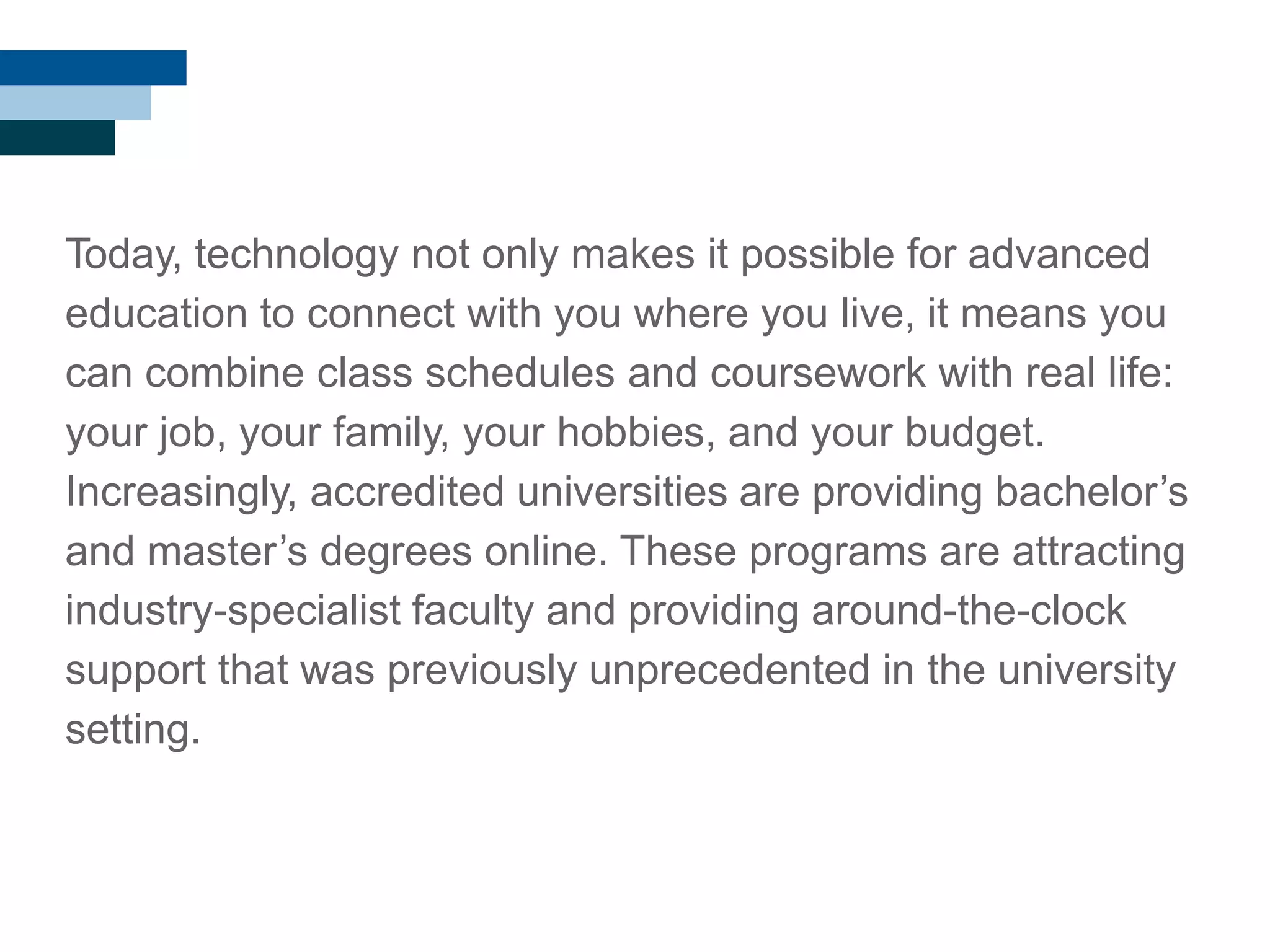 Today, technology not only makes it possible for advanced
education to connect with you where you live, it means you
can combine class schedules and coursework with real life:
your job, your family, your hobbies, and your budget.
Increasingly, accredited universities are providing bachelor‘s
and master‘s degrees online. These programs are attracting
industry-specialist faculty and providing around-the-clock
support that was previously unprecedented in the university
setting.
 