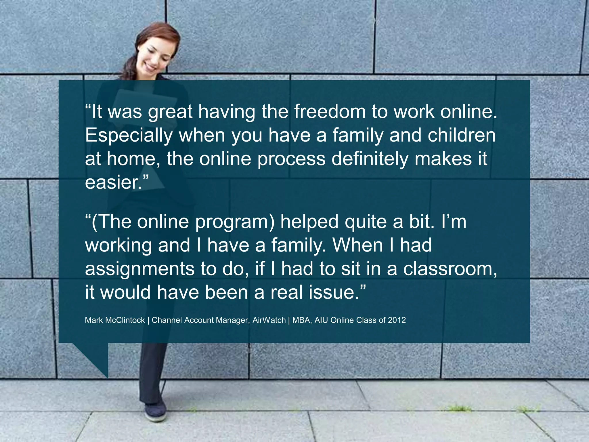 ―It was great having the freedom to work online.
Especially when you have a family and children
at home, the online process definitely makes it
easier.‖
―(The online program) helped quite a bit. I‘m
working and I have a family. When I had
assignments to do, if I had to sit in a classroom,
it would have been a real issue.‖
Mark McClintock | Channel Account Manager, AirWatch | MBA, AIU Online Class of 2012
 
