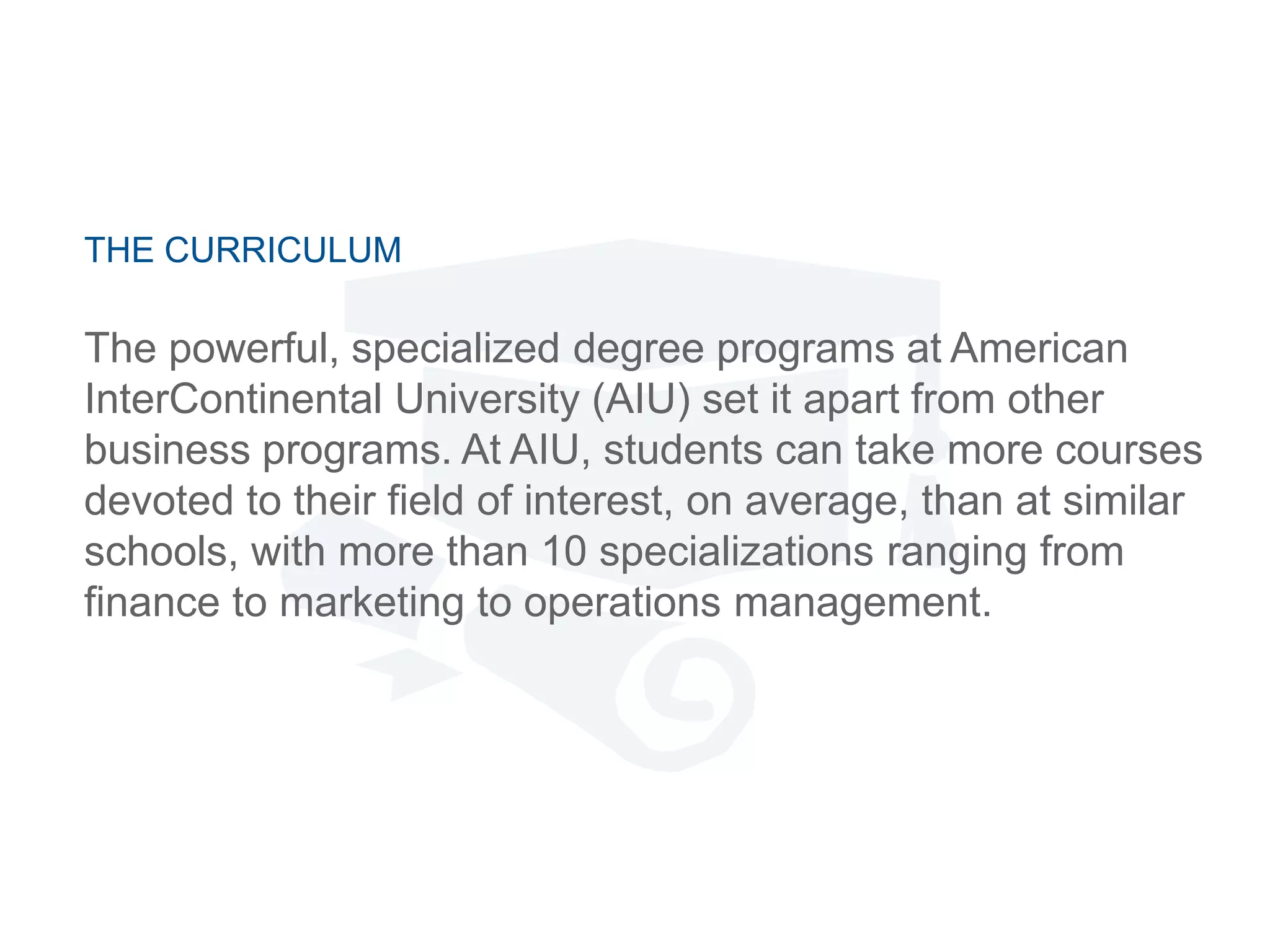 THE CURRICULUM
The powerful, specialized degree programs at American
InterContinental University (AIU) set it apart from other
business programs. At AIU, students can take more courses
devoted to their field of interest, on average, than at similar
schools, with more than 10 specializations ranging from
finance to marketing to operations management.
 