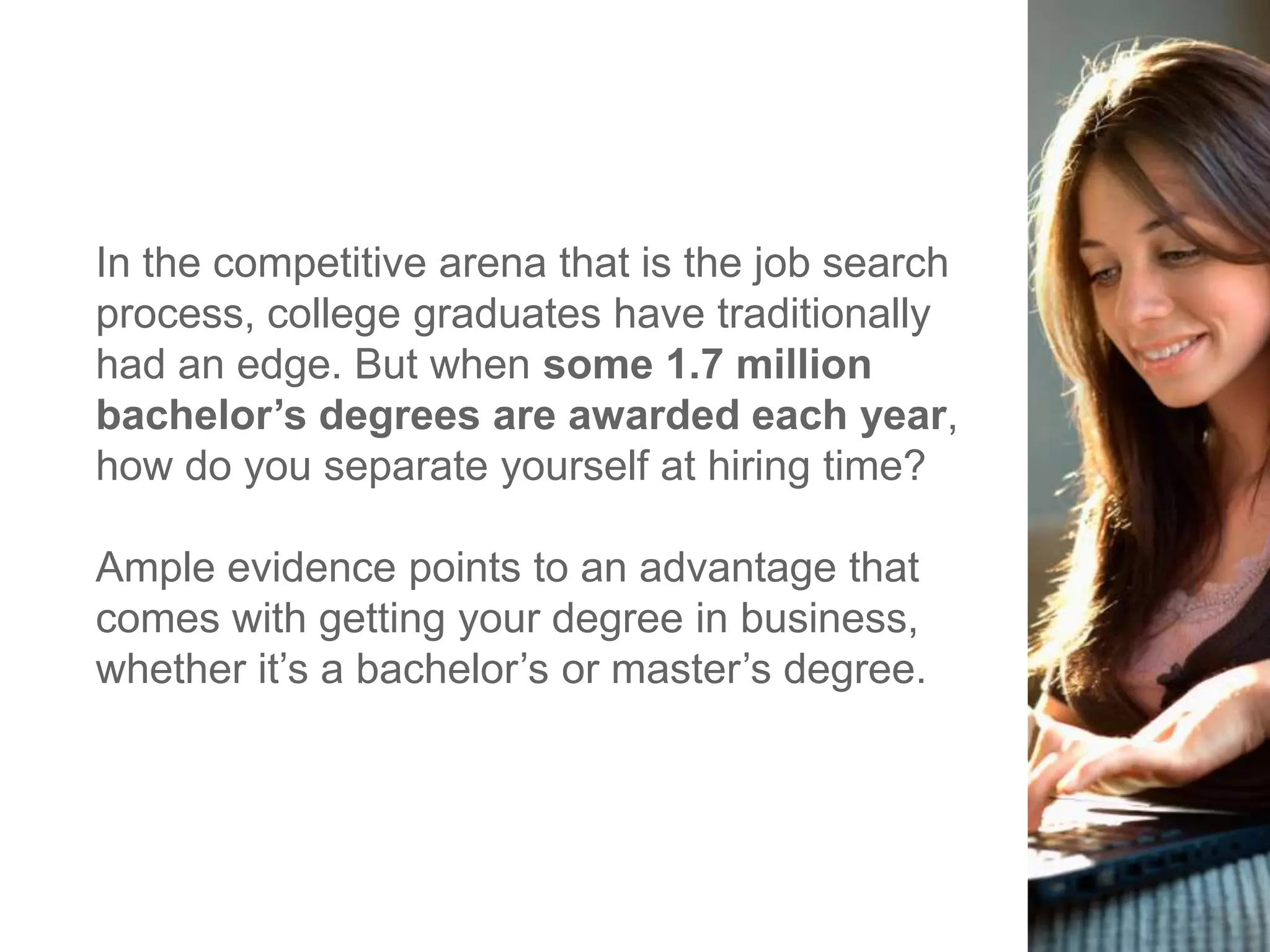 In the competitive arena that is the job search
process, college graduates have traditionally
had an edge. But when some 1.7 million
bachelor’s degrees are awarded each year,
how do you separate yourself at hiring time?
Ample evidence points to an advantage that
comes with getting your degree in business,
whether it‘s a bachelor‘s or master‘s degree.
 