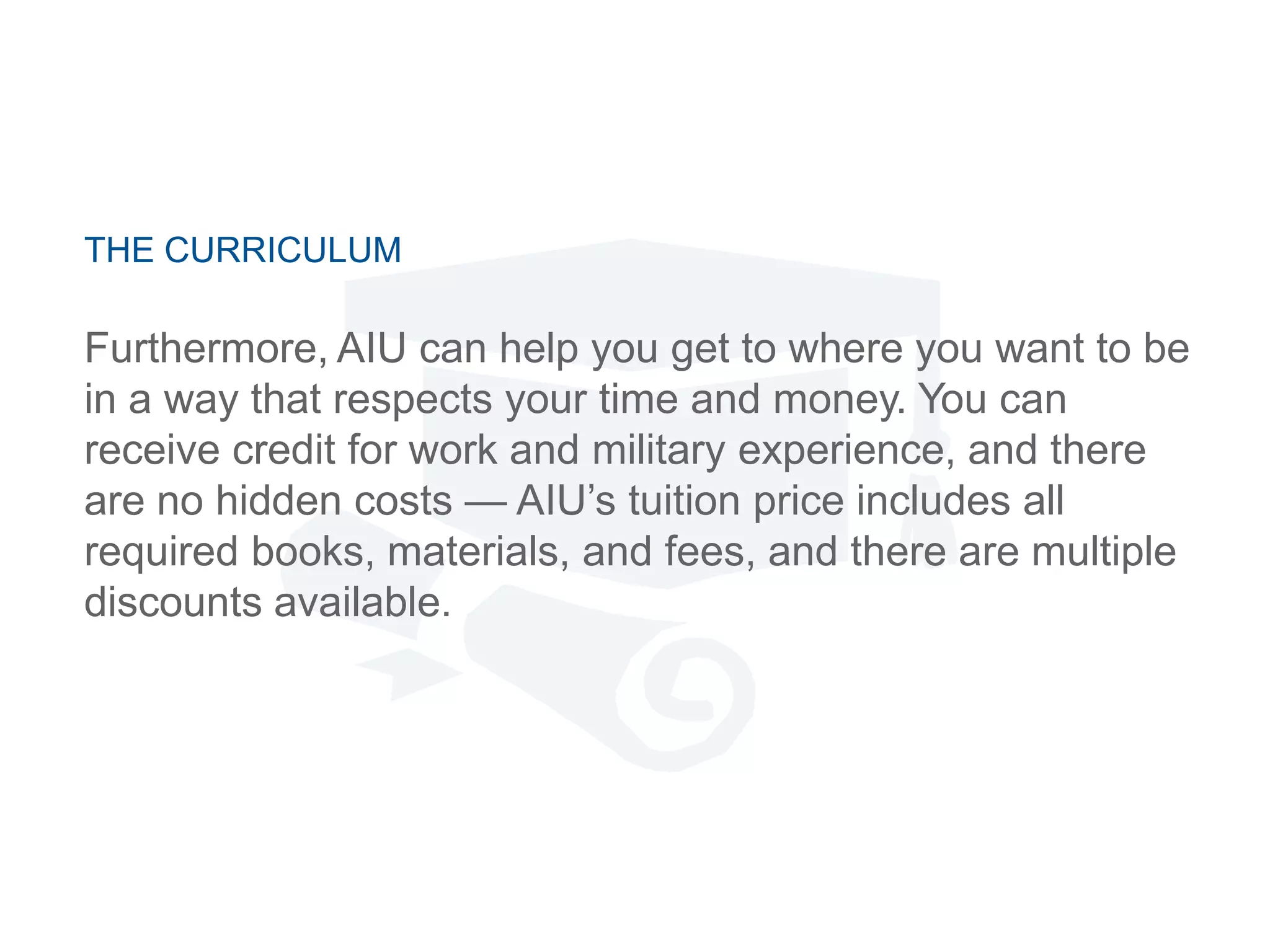 THE CURRICULUM
Furthermore, AIU can help you get to where you want to be
in a way that respects your time and money. You can
receive credit for work and military experience, and there
are no hidden costs — AIU‘s tuition price includes all
required books, materials, and fees, and there are multiple
discounts available.
 