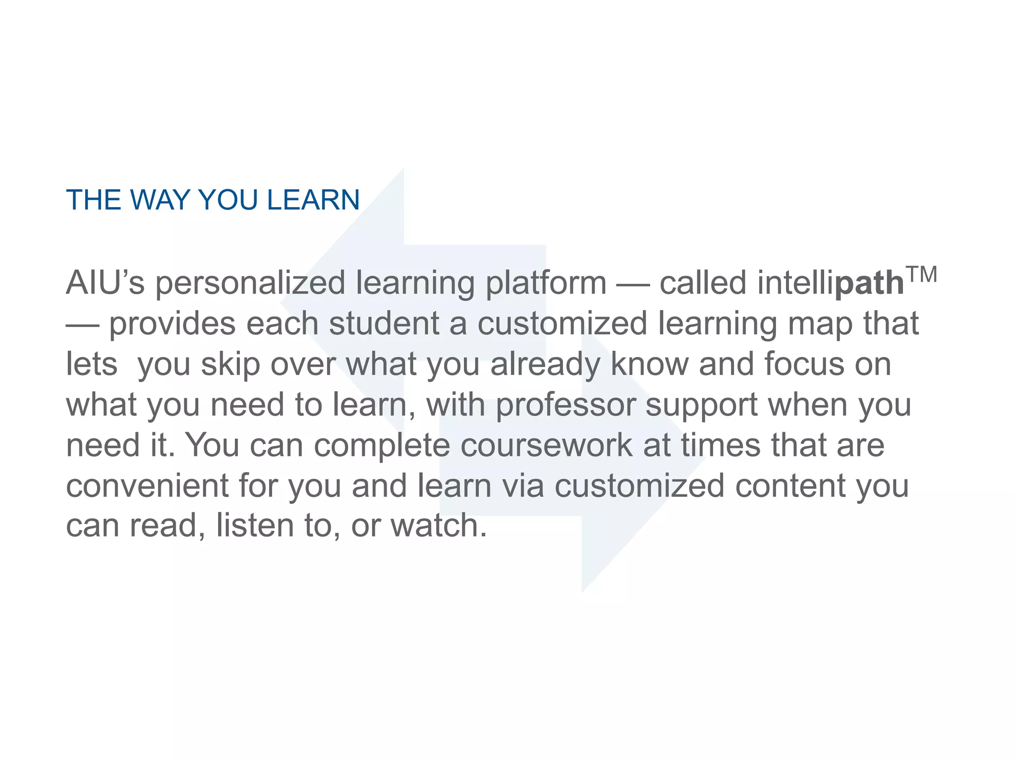 THE WAY YOU LEARN
AIU‘s personalized learning platform — called intellipathTM
— provides each student a customized learning map that
lets you skip over what you already know and focus on
what you need to learn, with professor support when you
need it. You can complete coursework at times that are
convenient for you and learn via customized content you
can read, listen to, or watch.
 