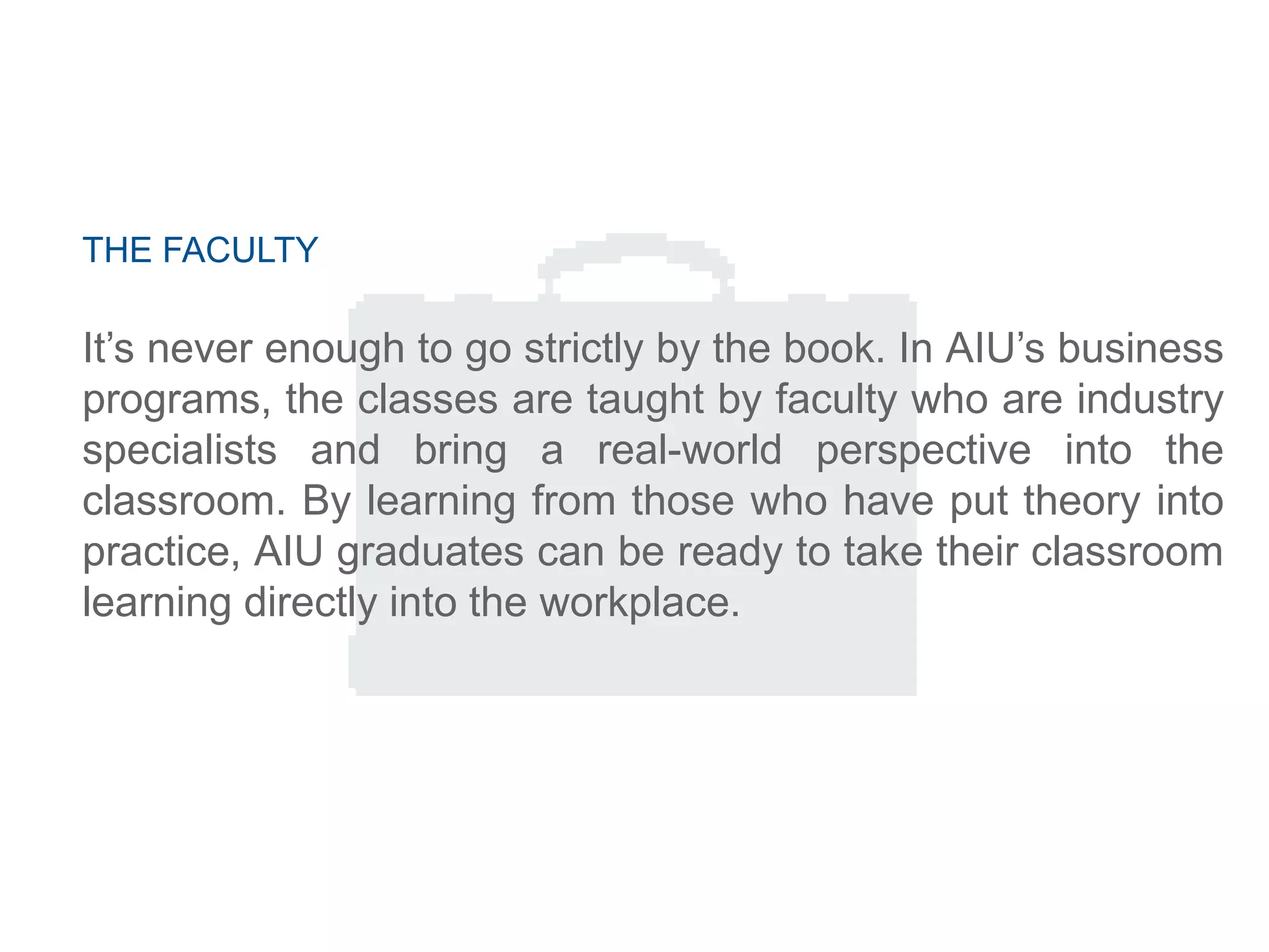 THE FACULTY
It‘s never enough to go strictly by the book. In AIU‘s business
programs, the classes are taught by faculty who are industry
specialists and bring a real-world perspective into the
classroom. By learning from those who have put theory into
practice, AIU graduates can be ready to take their classroom
learning directly into the workplace.
 