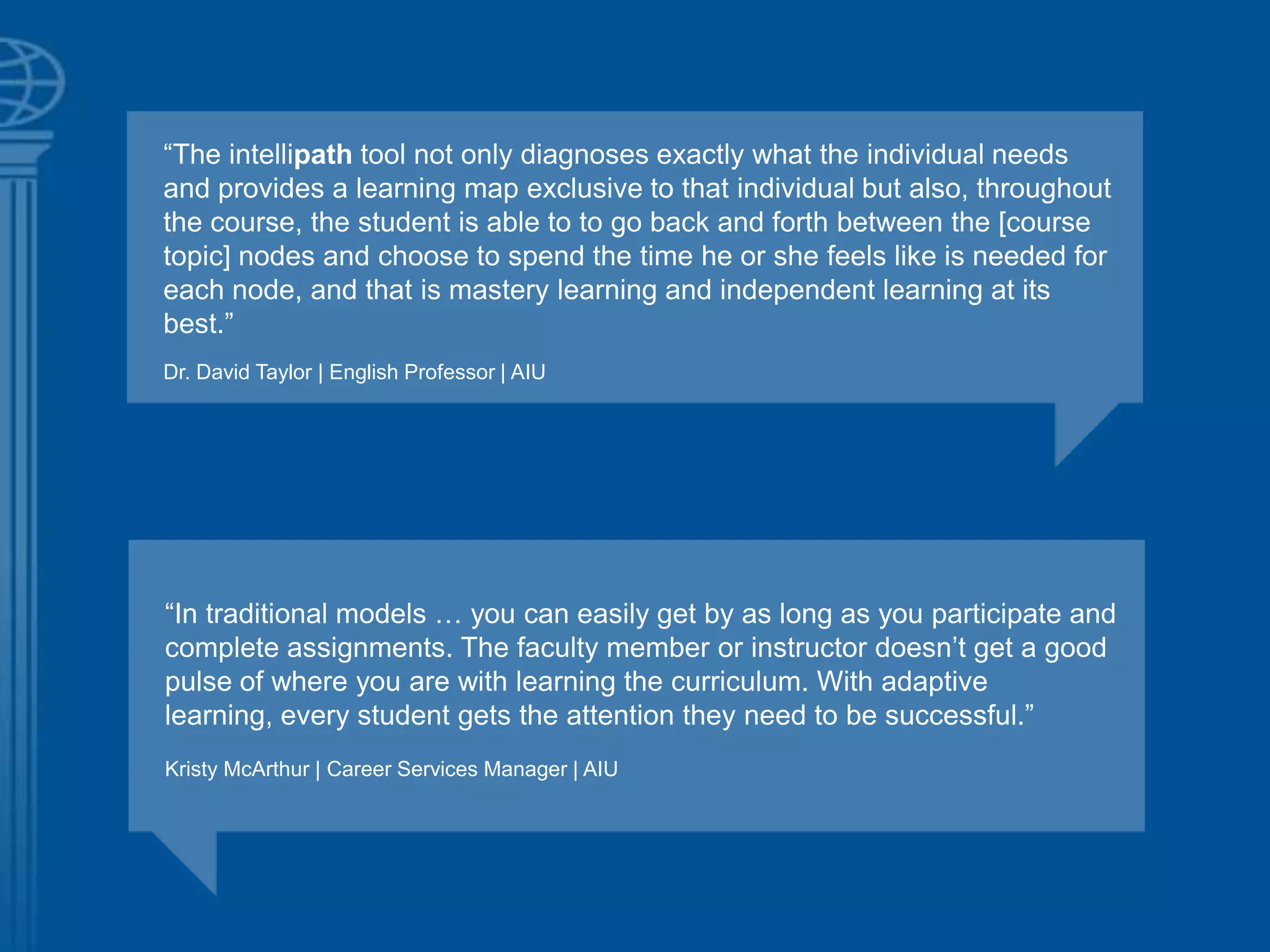 ―The intellipath tool not only diagnoses exactly what the individual needs
and provides a learning map exclusive to that individual but also, throughout
the course, the student is able to to go back and forth between the [course
topic] nodes and choose to spend the time he or she feels like is needed for
each node, and that is mastery learning and independent learning at its
best.‖
Dr. David Taylor | English Professor | AIU
―In traditional models … you can easily get by as long as you participate and
complete assignments. The faculty member or instructor doesn‘t get a good
pulse of where you are with learning the curriculum. With adaptive
learning, every student gets the attention they need to be successful.‖
Kristy McArthur | Career Services Manager | AIU
 