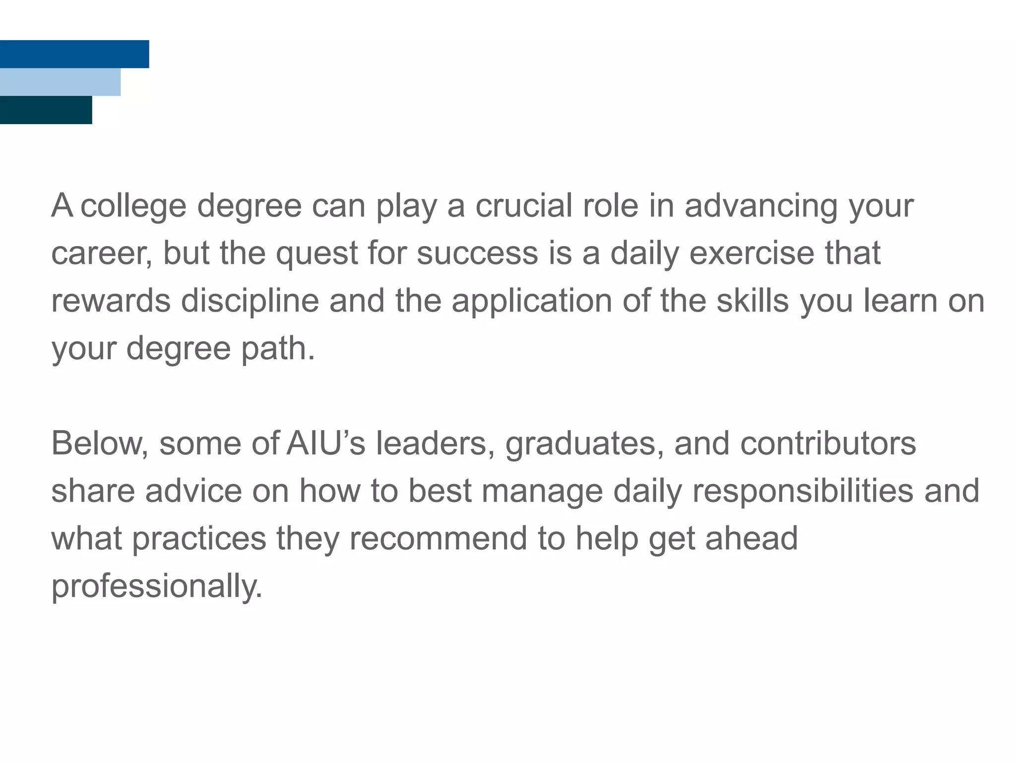 A college degree can play a crucial role in advancing your
career, but the quest for success is a daily exercise that
rewards discipline and the application of the skills you learn on
your degree path.
Below, some of AIU‘s leaders, graduates, and contributors
share advice on how to best manage daily responsibilities and
what practices they recommend to help get ahead
professionally.
 