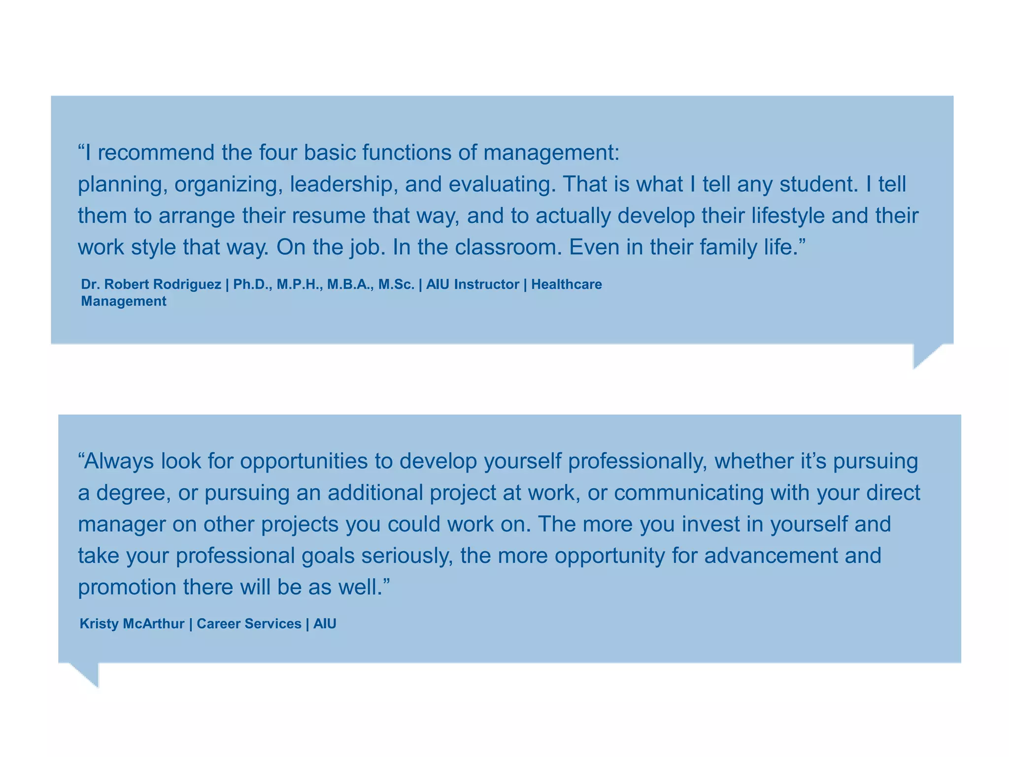 ―I recommend the four basic functions of management:
planning, organizing, leadership, and evaluating. That is what I tell any student. I tell
them to arrange their resume that way, and to actually develop their lifestyle and their
work style that way. On the job. In the classroom. Even in their family life.‖
Dr. Robert Rodriguez | Ph.D., M.P.H., M.B.A., M.Sc. | AIU Instructor | Healthcare
Management
―Always look for opportunities to develop yourself professionally, whether it‘s pursuing
a degree, or pursuing an additional project at work, or communicating with your direct
manager on other projects you could work on. The more you invest in yourself and
take your professional goals seriously, the more opportunity for advancement and
promotion there will be as well.‖
Kristy McArthur | Career Services | AIU
 