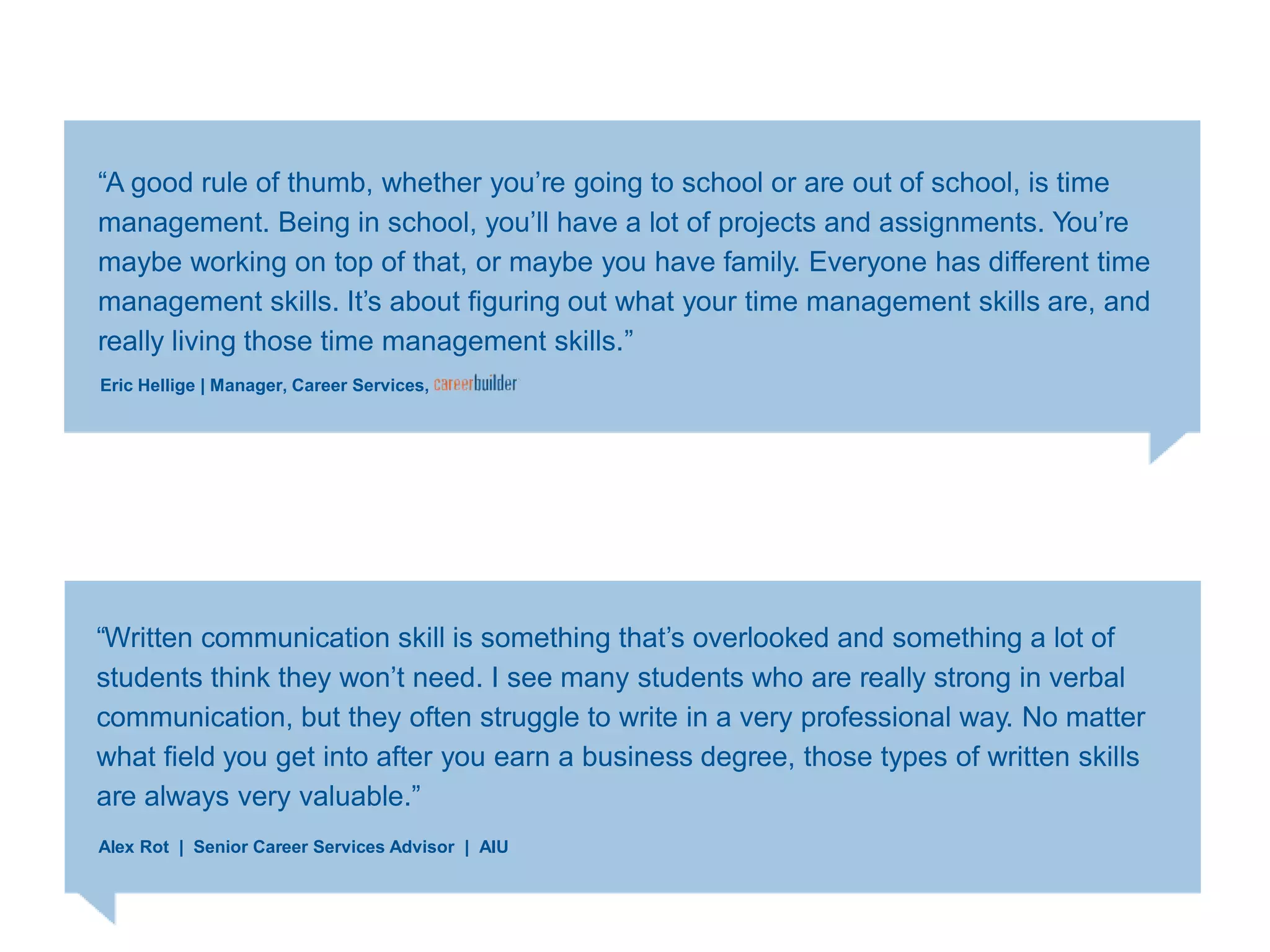 ―A good rule of thumb, whether you‘re going to school or are out of school, is time
management. Being in school, you‘ll have a lot of projects and assignments. You‘re
maybe working on top of that, or maybe you have family. Everyone has different time
management skills. It‘s about figuring out what your time management skills are, and
really living those time management skills.‖
Eric Hellige | Manager, Career Services,
―Written communication skill is something that‘s overlooked and something a lot of
students think they won‘t need. I see many students who are really strong in verbal
communication, but they often struggle to write in a very professional way. No matter
what field you get into after you earn a business degree, those types of written skills
are always very valuable.‖
Alex Rot | Senior Career Services Advisor | AIU
 