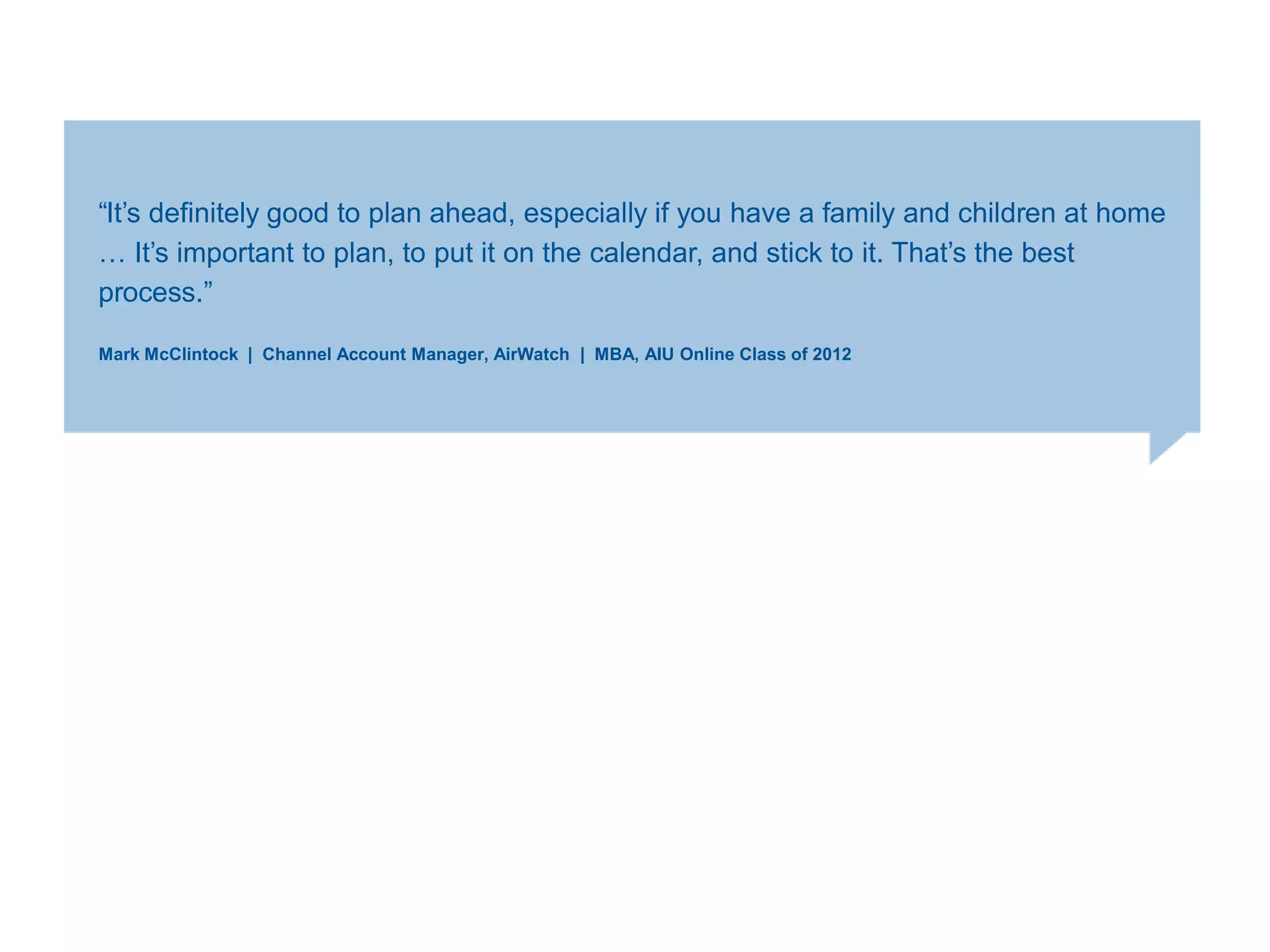 ―It‘s definitely good to plan ahead, especially if you have a family and children at home
… It‘s important to plan, to put it on the calendar, and stick to it. That‘s the best
process.‖
Mark McClintock | Channel Account Manager, AirWatch | MBA, AIU Online Class of 2012
 