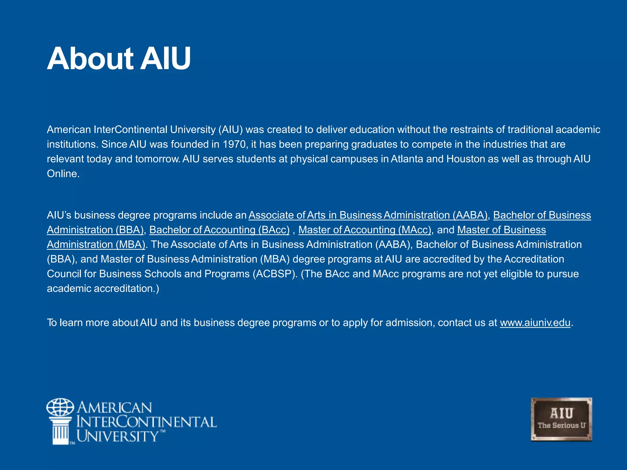 About AIU
American InterContinental University (AIU) was created to deliver education without the restraints of traditional academic
institutions. Since AIU was founded in 1970, it has been preparing graduates to compete in the industries that are
relevant today and tomorrow. AIU serves students at physical campuses in Atlanta and Houston as well as through AIU
Online.
AIU‘s business degree programs include an Associate of Arts in Business Administration (AABA), Bachelor of Business
Administration (BBA), Bachelor of Accounting (BAcc) , Master of Accounting (MAcc), and Master of Business
Administration (MBA). The Associate of Arts in Business Administration (AABA), Bachelor of Business Administration
(BBA), and Master of Business Administration (MBA) degree programs at AIU are accredited by the Accreditation
Council for Business Schools and Programs (ACBSP). (The BAcc and MAcc programs are not yet eligible to pursue
academic accreditation.)
To learn more aboutAIU and its business degree programs or to apply for admission, contact us at www.aiuniv.edu.
 