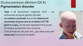 Oculocutaneous albinism (OCA) -
Pigmentation disorder
 Type I or (tyrosinase negative) OCA - an
autosomal recessive genetic disorder
 no melanin synthesis due to the absence of
tyrosinase enzyme due to mutation of TYR
gene in 11q14.Tyrosinase regulates the process
of melanin production from tyrosine.
 Clinical features are pink skin, gray-blue eyes and
white hair from birth till death.
3/16/2023
13
 