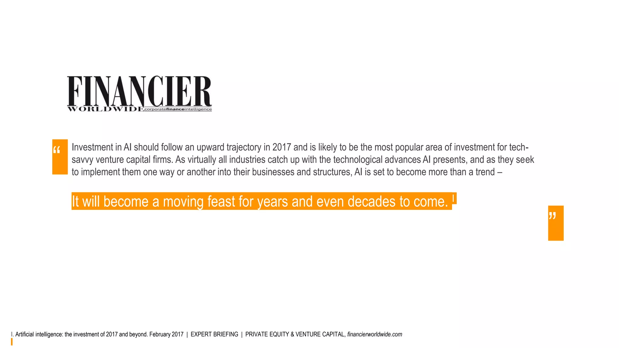 Investment in AI should follow an upward trajectory in 2017 and is likely to be the most popular area of investment for tech-
savvy venture capital firms. As virtually all industries catch up with the technological advances AI presents, and as they seek
to implement them one way or another into their businesses and structures, AI is set to become more than a trend –
It will become a moving feast for years and even decades to come. I
“
”
I. Artificial intelligence: the investment of 2017 and beyond. February 2017 | EXPERT BRIEFING | PRIVATE EQUITY & VENTURE CAPITAL, financierworldwide.com
 