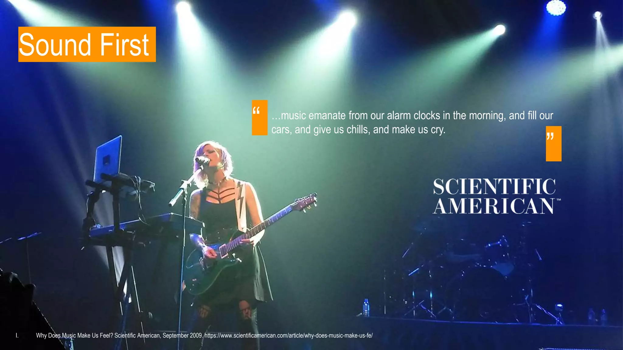Sound First
…music emanate from our alarm clocks in the morning, and fill our
cars, and give us chills, and make us cry.
I. Why Does Music Make Us Feel? Scientific American, September 2009. https://www.scientificamerican.com/article/why-does-music-make-us-fe/
“
”
 
